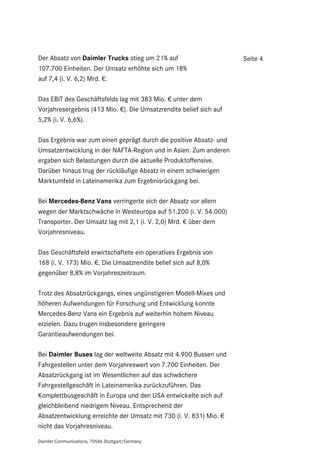 Der Absatz von Daimler Trucks stieg um 21% auf                      Seite 4
107.700 Einheiten. Der Umsatz erhöhte sich um 18%
auf 7,4 (i. V. 6,2) Mrd. €.

Das EBIT des Geschäftsfelds lag mit 383 Mio. € unter dem
Vorjahresergebnis (413 Mio. €). Die Umsatzrendite belief sich auf
5,2% (i. V. 6,6%).

Das Ergebnis war zum einen geprägt durch die positive Absatz- und
Umsatzentwicklung in der NAFTA-Region und in Asien. Zum anderen
ergaben sich Belastungen durch die aktuelle Produktoffensive.
Darüber hinaus trug der rückläufige Absatz in einem schwierigen
Marktumfeld in Lateinamerika zum Ergebnisrückgang bei.

Bei Mercedes-Benz Vans verringerte sich der Absatz vor allem
wegen der Marktschwäche in Westeuropa auf 51.200 (i. V. 54.000)
Transporter. Der Umsatz lag mit 2,1 (i. V. 2,0) Mrd. € über dem
Vorjahresniveau.

Das Geschäftsfeld erwirtschaftete ein operatives Ergebnis von
168 (i. V. 173) Mio. €. Die Umsatzrendite belief sich auf 8,0%
gegenüber 8,8% im Vorjahreszeitraum.

Trotz des Absatzrückgangs, eines ungünstigeren Modell-Mixes und
höheren Aufwendungen für Forschung und Entwicklung konnte
Mercedes-Benz Vans ein Ergebnis auf weiterhin hohem Niveau
erzielen. Dazu trugen insbesondere geringere
Garantieaufwendungen bei.

Bei Daimler Buses lag der weltweite Absatz mit 4.900 Bussen und
Fahrgestellen unter dem Vorjahreswert von 7.700 Einheiten. Der
Absatzrückgang ist im Wesentlichen auf das schwächere
Fahrgestellgeschäft in Lateinamerika zurückzuführen. Das
Komplettbusgeschäft in Europa und den USA entwickelte sich auf
gleichbleibend niedrigem Niveau. Entsprechend der
Absatzentwicklung erreichte der Umsatz mit 730 (i. V. 831) Mio. €
nicht das Vorjahresniveau.

Daimler Communications, 70546 Stuttgart/Germany
 