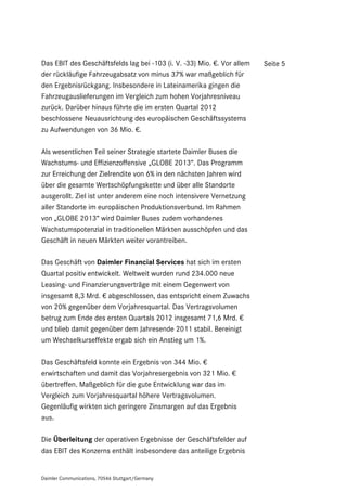 Das EBIT des Geschäftsfelds lag bei -103 (i. V. -33) Mio. €. Vor allem   Seite 5
der rückläufige Fahrzeugabsatz von minus 37% war maßgeblich für
den Ergebnisrückgang. Insbesondere in Lateinamerika gingen die
Fahrzeugauslieferungen im Vergleich zum hohen Vorjahresniveau
zurück. Darüber hinaus führte die im ersten Quartal 2012
beschlossene Neuausrichtung des europäischen Geschäftssystems
zu Aufwendungen von 36 Mio. €.

Als wesentlichen Teil seiner Strategie startete Daimler Buses die
Wachstums- und Effizienzoffensive „GLOBE 2013“. Das Programm
zur Erreichung der Zielrendite von 6% in den nächsten Jahren wird
über die gesamte Wertschöpfungskette und über alle Standorte
ausgerollt. Ziel ist unter anderem eine noch intensivere Vernetzung
aller Standorte im europäischen Produktionsverbund. Im Rahmen
von „GLOBE 2013“ wird Daimler Buses zudem vorhandenes
Wachstumspotenzial in traditionellen Märkten ausschöpfen und das
Geschäft in neuen Märkten weiter vorantreiben.

Das Geschäft von Daimler Financial Services hat sich im ersten
Quartal positiv entwickelt. Weltweit wurden rund 234.000 neue
Leasing- und Finanzierungsverträge mit einem Gegenwert von
insgesamt 8,3 Mrd. € abgeschlossen, das entspricht einem Zuwachs
von 20% gegenüber dem Vorjahresquartal. Das Vertragsvolumen
betrug zum Ende des ersten Quartals 2012 insgesamt 71,6 Mrd. €
und blieb damit gegenüber dem Jahresende 2011 stabil. Bereinigt
um Wechselkurseffekte ergab sich ein Anstieg um 1%.

Das Geschäftsfeld konnte ein Ergebnis von 344 Mio. €
erwirtschaften und damit das Vorjahresergebnis von 321 Mio. €
übertreffen. Maßgeblich für die gute Entwicklung war das im
Vergleich zum Vorjahresquartal höhere Vertragsvolumen.
Gegenläufig wirkten sich geringere Zinsmargen auf das Ergebnis
aus.

Die Überleitung der operativen Ergebnisse der Geschäftsfelder auf
das EBIT des Konzerns enthält insbesondere das anteilige Ergebnis


Daimler Communications, 70546 Stuttgart/Germany
 