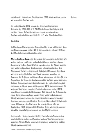 der at-equity bewerteten Beteiligung an EADS sowie weitere zentral   Seite 6
verantwortete Sachverhalte.

Im ersten Quartal 2012 betrug der Anteil von Daimler am
Ergebnis der EADS 133 (i. V. 74) Mio. €. In der Überleitung sind
darüber hinaus Aufwendungen aus zentral verantworteten
Sachverhalten in Höhe von 35 (i. V. 189) Mio. € berücksichtigt.

Ausblick

Auf Basis der Planungen der Geschäftsfelder erwartet Daimler, dass
der Konzernabsatz im Jahr 2012 den Absatz des Jahres 2011 von
2,1 Mio. Fahrzeugen übertreffen wird.

Mercedes-Benz Cars geht davon aus, den Absatz im laufenden Jahr
weiter steigern zu können und dabei stärker zu wachsen als der
Gesamtmarkt. Das Geschäftsfeld erwartet, dass der Absatz auch in
den weiteren Quartalen des laufenden Jahres jeweils über dem
Niveau des Vorjahres liegen wird. Dabei wird Mercedes-Benz Cars
von einer weiterhin hohen Nachfrage nach den Modellen im
Segment der C-Klasse profitieren. Ende März wurde mit dem SL eine
Neuauflage der Ikone im Sportwagensektor auf den Markt gebracht.
Bei den Geländewagen wird vor allem von der vollen Verfügbarkeit
der neuen M-Klasse sowie ab September 2012 auch vom neuen GL
weiteres Wachstum erwartet. Zusätzlich kommen im Juni 2012
sowohl der kompakte Geländewagen GLK als auch die G-Klasse als
neue Generationen auf den Markt. Einen weiteren Beitrag zum
Absatzwachstum werden die neuen Modelle im volumenstarken
Kompaktwagensegment leisten. Bereits im November 2011 ging die
neue B-Klasse an den Start, und die neue A-Klasse folgt ab
September 2012. Mit dem CLS Shooting Brake wird im September
ein völlig neues Fahrzeugkonzept auf den Markt kommen.

In regionaler Hinsicht werden für 2012 vor allem in Nordamerika
sowie in China, Indien und Russland weitere Wachstumschancen
gesehen. Für die Marke smart wird mit einem weitgehend stabilen
Absatzniveau gerechnet.

Daimler Communications, 70546 Stuttgart/Germany
 