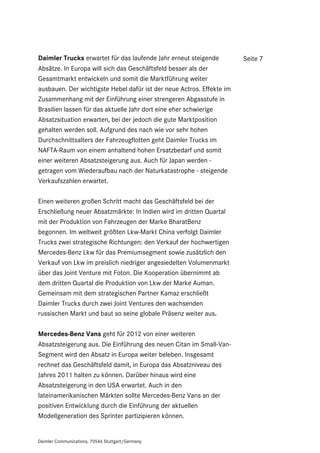 Daimler Trucks erwartet für das laufende Jahr erneut steigende         Seite 7
Absätze. In Europa will sich das Geschäftsfeld besser als der
Gesamtmarkt entwickeln und somit die Marktführung weiter
ausbauen. Der wichtigste Hebel dafür ist der neue Actros. Effekte im
Zusammenhang mit der Einführung einer strengeren Abgasstufe in
Brasilien lassen für das aktuelle Jahr dort eine eher schwierige
Absatzsituation erwarten, bei der jedoch die gute Marktposition
gehalten werden soll. Aufgrund des nach wie vor sehr hohen
Durchschnittsalters der Fahrzeugflotten geht Daimler Trucks im
NAFTA-Raum von einem anhaltend hohen Ersatzbedarf und somit
einer weiteren Absatzsteigerung aus. Auch für Japan werden -
getragen vom Wiederaufbau nach der Naturkatastrophe - steigende
Verkaufszahlen erwartet.

Einen weiteren großen Schritt macht das Geschäftsfeld bei der
Erschließung neuer Absatzmärkte: In Indien wird im dritten Quartal
mit der Produktion von Fahrzeugen der Marke BharatBenz
begonnen. Im weltweit größten Lkw-Markt China verfolgt Daimler
Trucks zwei strategische Richtungen: den Verkauf der hochwertigen
Mercedes-Benz Lkw für das Premiumsegment sowie zusätzlich den
Verkauf von Lkw im preislich niedriger angesiedelten Volumenmarkt
über das Joint Venture mit Foton. Die Kooperation übernimmt ab
dem dritten Quartal die Produktion von Lkw der Marke Auman.
Gemeinsam mit dem strategischen Partner Kamaz erschließt
Daimler Trucks durch zwei Joint Ventures den wachsenden
russischen Markt und baut so seine globale Präsenz weiter aus.

Mercedes-Benz Vans geht für 2012 von einer weiteren
Absatzsteigerung aus. Die Einführung des neuen Citan im Small-Van-
Segment wird den Absatz in Europa weiter beleben. Insgesamt
rechnet das Geschäftsfeld damit, in Europa das Absatzniveau des
Jahres 2011 halten zu können. Darüber hinaus wird eine
Absatzsteigerung in den USA erwartet. Auch in den
lateinamerikanischen Märkten sollte Mercedes-Benz Vans an der
positiven Entwicklung durch die Einführung der aktuellen
Modellgeneration des Sprinter partizipieren können.


Daimler Communications, 70546 Stuttgart/Germany
 