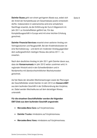 Daimler Buses geht von einem geringeren Absatz aus, wobei sich     Seite 8
der Anteil der Komplettbusse am Gesamtabsatz positiv entwickeln
dürfte. Insbesondere in Lateinamerika wird eine schwächere
Nachfrage erwartet, da die Einführung der Euro-V-Abgasnorm im
Jahr 2011 zu Vorzieheffekten geführt hat. Für das
Komplettbusgeschäft in Europa wird mit einer leichten Erholung
gerechnet.

Daimler Financial Services erwartet einen weiteren Anstieg von
Vertragsvolumen und Neugeschäft. Bei den Kreditrisikokosten ist
eine Normalisierung – und damit ein moderater Anstieg gegenüber
dem außergewöhnlich niedrigen Niveau des Jahres 2011 – zu
erwarten.

Nach dem deutlichen Anstieg im Jahr 2011 geht Daimler davon aus,
dass der Konzernumsatz im Jahr 2012 weiter zunehmen wird. In
regionaler Hinsicht wird in den Schwellenländern und in
Nordamerika mit überdurchschnittlichen Wachstumsraten
gerechnet.

Auf der Basis der aktuellen Markterwartungen sowie der Planungen
der Geschäftsfelder strebt Daimler im Jahr 2012 ein Konzern-EBIT
aus dem laufenden Geschäft in der Größenordnung des Vorjahres
an. Dabei werden Wechselkurse auf dem derzeitigen Niveau
unterstellt.

Für die einzelnen Geschäftsfelder werden die folgenden
EBIT-Ziele aus dem laufenden Geschäft angestrebt:

     Mercedes-Benz Cars: auf Vorjahresniveau

     Daimler Trucks: mindestens auf Vorjahresniveau

     Mercedes-Benz Vans: mindestens auf Vorjahresniveau




Daimler Communications, 70546 Stuttgart/Germany
 
