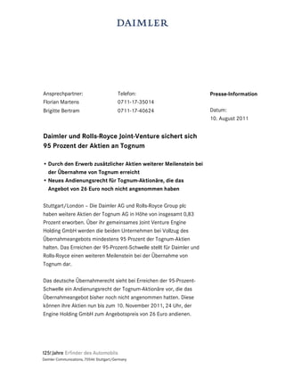 Ansprechpartner:                          Telefon:                     Presse-Information
Florian Martens                           0711-17-35014
Brigitte Bertram                          0711-17-40624                Datum:
                                                                       10. August 2011


Daimler und Rolls-Royce Joint-Venture sichert sich
95 Prozent der Aktien an Tognum

• Durch den Erwerb zusätzlicher Aktien weiterer Meilenstein bei
  der Übernahme von Tognum erreicht
• Neues Andienungsrecht für Tognum-Aktionäre, die das
  Angebot von 26 Euro noch nicht angenommen haben

Stuttgart/London – Die Daimler AG und Rolls-Royce Group plc
haben weitere Aktien der Tognum AG in Höhe von insgesamt 0,83
Prozent erworben. Über ihr gemeinsames Joint Venture Engine
Holding GmbH werden die beiden Unternehmen bei Vollzug des
Übernahmeangebots mindestens 95 Prozent der Tognum-Aktien
halten. Das Erreichen der 95-Prozent-Schwelle stellt für Daimler und
Rolls-Royce einen weiteren Meilenstein bei der Übernahme von
Tognum dar.

Das deutsche Übernahmerecht sieht bei Erreichen der 95-Prozent-
Schwelle ein Andienungsrecht der Tognum-Aktionäre vor, die das
Übernahmeangebot bisher noch nicht angenommen hatten. Diese
können ihre Aktien nun bis zum 10. November 2011, 24 Uhr, der
Engine Holding GmbH zum Angebotspreis von 26 Euro andienen.




Daimler Communications, 70546 Stuttgart/Germany
 