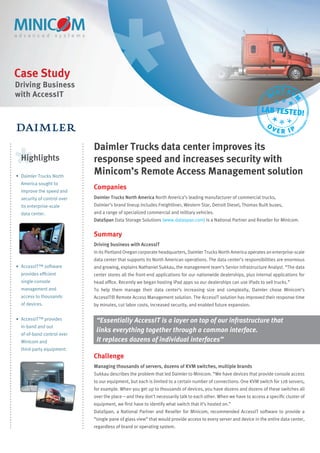 Case Study
Driving Business
with AccessIT                                                                                                              ST KV
                                                                                                                      BE




                                                                                                                                  M
                                                                                                                 LAB TESTED!
                                                                                                                    O
                                                                                                                        VER IP

                             Daimler Trucks data center improves its
  Highlights                 response speed and increases security with
• Daimler Trucks North
                             Minicom’s Remote Access Management solution
  America sought to
  improve the speed and
                             Companies
  security of control over   Daimler Trucks North America North America’s leading manufacturer of commercial trucks,
  its enterprise-scale       Daimler’s brand lineup includes Freightliner, Western Star, Detroit Diesel, Thomas Built buses,
  data center.               and a range of specialized commercial and military vehicles.
                             DataSpan Data Storage Solutions (www.dataspan.com) is a National Partner and Reseller for Minicom.


                             Summary
                             Driving business with AccessIT
                             In its Portland Oregon corporate headquarters, Daimler Trucks North America operates an enterprise-scale
                             data center that supports its North American operations. The data center’s responsibilities are enormous
• AccessIT™ software         and growing, explains Nathaniel Sukkau, the management team’s Senior Infrastructure Analyst. “The data
  provides efﬁcient          center stores all the front-end applications for our nationwide dealerships, plus internal applications for
  single-console             head ofﬁce. Recently we began hosting iPad apps so our dealerships can use iPads to sell trucks.”
  management and             To help them manage their data center’s increasing size and complexity, Daimler chose Minicom’s
  access to thousands        AccessIT® Remote Access Management solution. The AccessIT solution has improved their response time
  of devices.                by minutes, cut labor costs, increased security, and enabled future expansion.

• AccessIT™ provides          “Essentially AccessIT is a layer on top of our infrastructure that
  in-band and out
                              links everything together through a common interface.
  of-of-band control over
  Minicom and                 It replaces dozens of individual interfaces”
  third-party equipment.
                             Challenge
                             Managing thousands of servers, dozens of KVM switches, multiple brands
                             Sukkau describes the problem that led Daimler to Minicom. “We have devices that provide console access
                             to our equipment, but each is limited to a certain number of connections. One KVM switch for 128 servers,
                             for example. When you get up to thousands of devices, you have dozens and dozens of these switches all
                             over the place—and they don’t necessarily talk to each other. When we have to access a speciﬁc cluster of
                             equipment, we ﬁrst have to identify what switch that it’s hosted on.”
                             DataSpan, a National Partner and Reseller for Minicom, recommended AccessIT software to provide a
                             “single pane of glass view” that would provide access to every server and device in the entire data center,
                             regardless of brand or operating system.
 