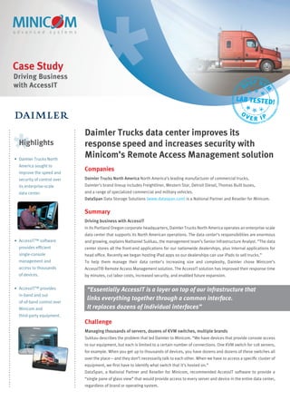 Case Study
Driving Business
                                                                                                                           ST KV
with AccessIT                                                                                                         BE




                                                                                                                                 M
                                                                                                                 LAB TESTED!
                                                                                                                    O
                                                                                                                        VER IP

                             Daimler Trucks data center improves its
  Highlights                 response speed and increases security with
• Daimler Trucks North
                             Minicom’s Remote Access Management solution
  America sought to
  improve the speed and
                             Companies
  security of control over   Daimler Trucks North America North America’s leading manufacturer of commercial trucks,
  its enterprise-scale       Daimler’s brand lineup includes Freightliner, Western Star, Detroit Diesel, Thomas Built buses,
  data center.               and a range of specialized commercial and military vehicles.
                             DataSpan Data Storage Solutions (www.dataspan.com) is a National Partner and Reseller for Minicom.


                             Summary
                             Driving business with AccessIT
                             In its Portland Oregon corporate headquarters, Daimler Trucks North America operates an enterprise-scale
                             data center that supports its North American operations. The data center’s responsibilities are enormous
• AccessIT™ software         and growing, explains Nathaniel Sukkau, the management team’s Senior Infrastructure Analyst. “The data
  provides efﬁcient          center stores all the front-end applications for our nationwide dealerships, plus internal applications for
  single-console             head ofﬁce. Recently we began hosting iPad apps so our dealerships can use iPads to sell trucks.”
  management and             To help them manage their data center’s increasing size and complexity, Daimler chose Minicom’s
  access to thousands        AccessIT® Remote Access Management solution. The AccessIT solution has improved their response time
  of devices.                by minutes, cut labor costs, increased security, and enabled future expansion.

• AccessIT™ provides          “Essentially AccessIT is a layer on top of our infrastructure that
  in-band and out
                              links everything together through a common interface.
  of-of-band control over
  Minicom and                 It replaces dozens of individual interfaces”
  third-party equipment.
                             Challenge
                             Managing thousands of servers, dozens of KVM switches, multiple brands
                             Sukkau describes the problem that led Daimler to Minicom. “We have devices that provide console access
                             to our equipment, but each is limited to a certain number of connections. One KVM switch for 128 servers,
                             for example. When you get up to thousands of devices, you have dozens and dozens of these switches all
                             over the place—and they don’t necessarily talk to each other. When we have to access a speciﬁc cluster of
                             equipment, we ﬁrst have to identify what switch that it’s hosted on.”
                             DataSpan, a National Partner and Reseller for Minicom, recommended AccessIT software to provide a
                             “single pane of glass view” that would provide access to every server and device in the entire data center,
                             regardless of brand or operating system.
 