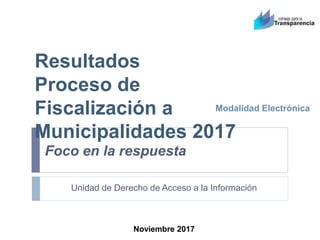 Resultados
Proceso de
Fiscalización a
Municipalidades 2017
Modalidad Electrónica
Unidad de Derecho de Acceso a la Información
Noviembre 2017
Foco en la respuesta
 