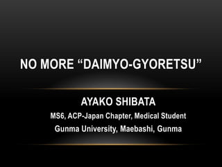 AYAKO SHIBATA
MS6, ACP-Japan Chapter, Medical Student
Gunma University, Maebashi, Gunma
NO MORE “DAIMYO-GYORETSU”
 