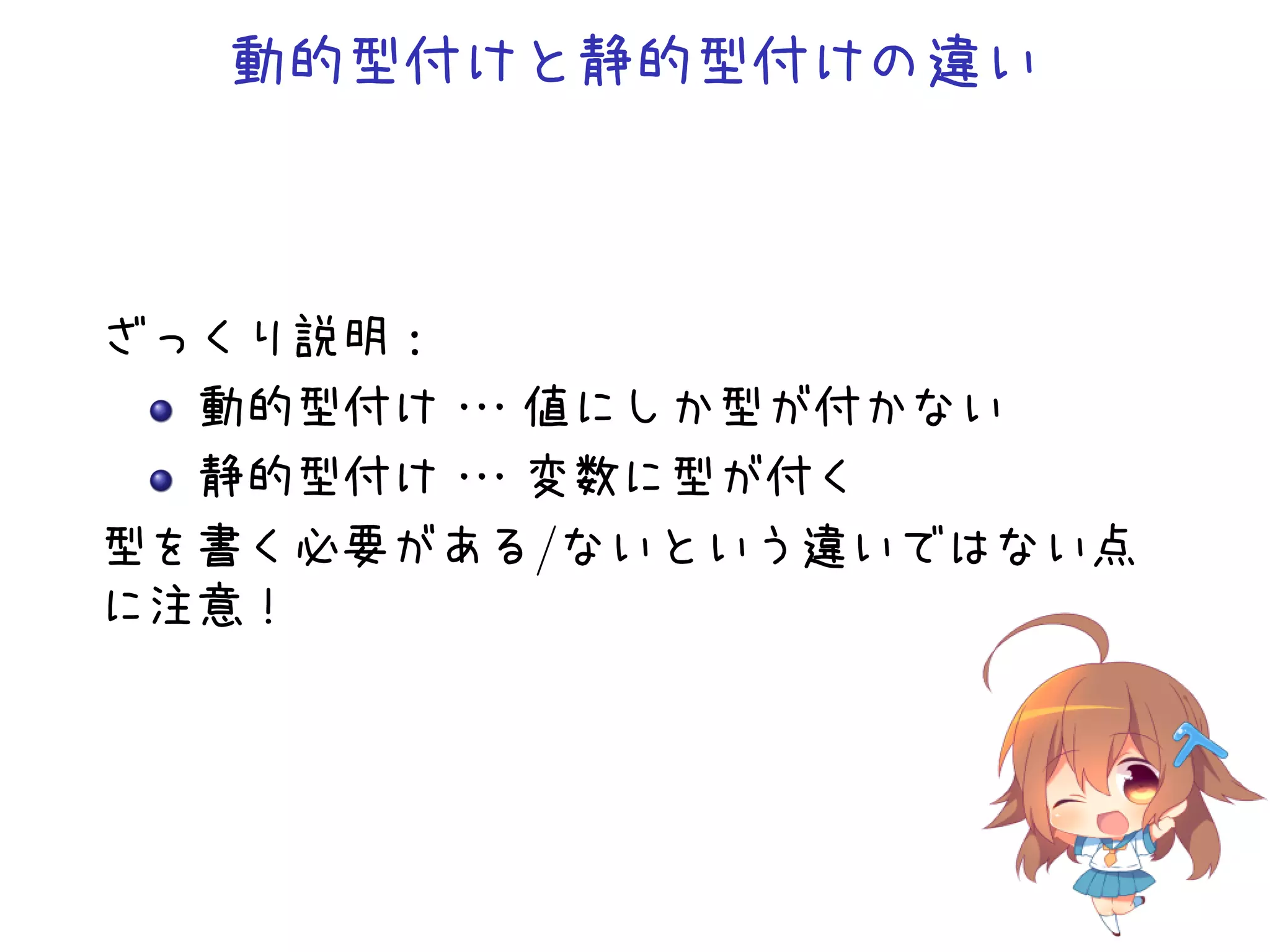 動的型付けと静的型付けの違い



ざっくり説明：
  動的型付け・・
        ・値にしか型が付かない
  静的型付け・・
        ・変数に型が付く
型を書く必要がある/ないという違いではない点
に注意！
 