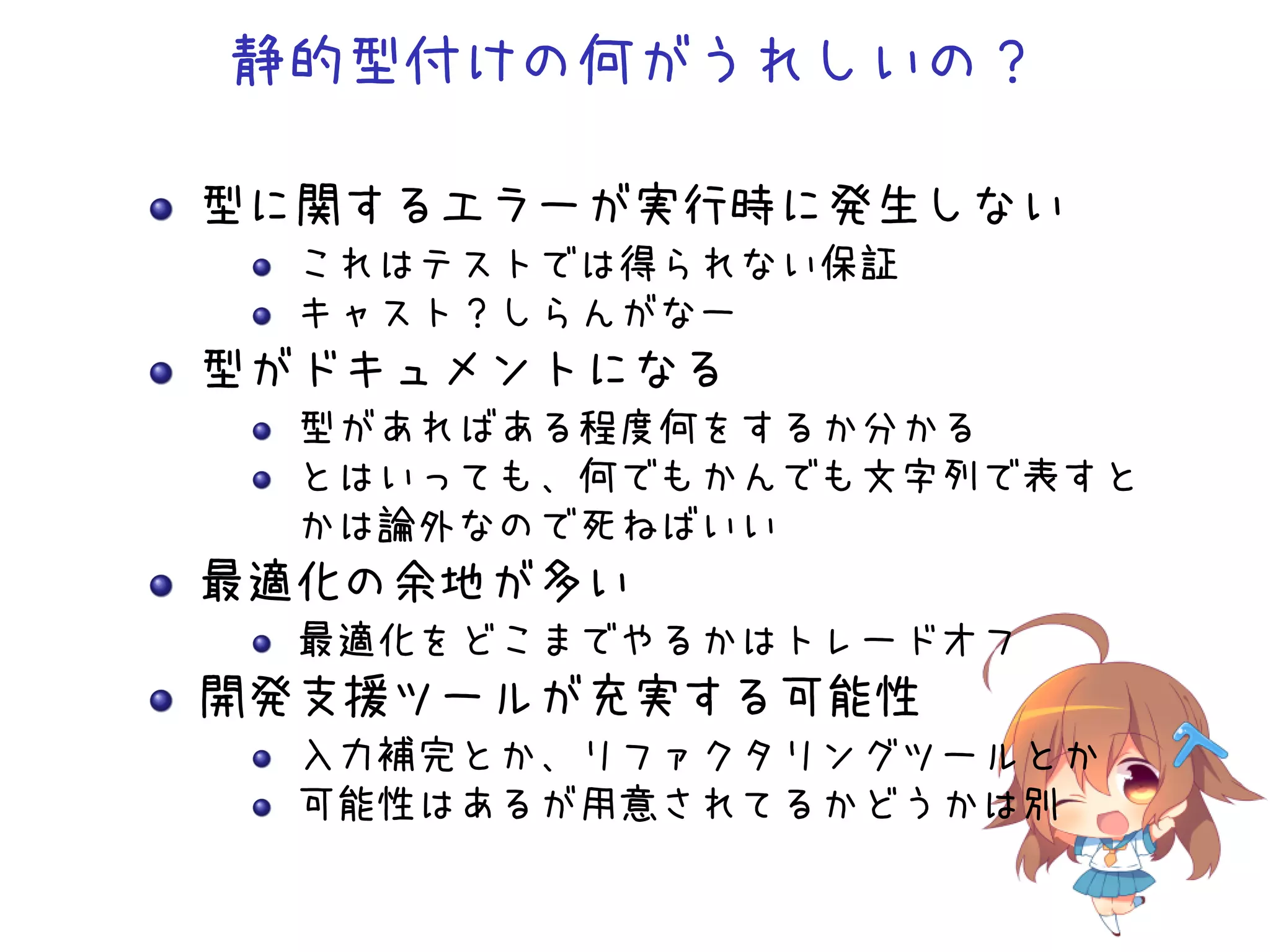 静的型付けの何がうれしいの？

型に関するエラーが実行時に発生しない
  これはテストでは得られない保証
  キャスト？しらんがなー
型がドキュメントになる
  型があればある程度何をするか分かる
  とはいっても、何でもかんでも文字列で表すと
  かは論外なので死ねばいい
最適化の余地が多い
  最適化をどこまでやるかはトレードオフ
開発支援ツールが充実する可能性
  入力補完とか、リファクタリングツールとか
  可能性はあるが用意されてるかどうかは別
 