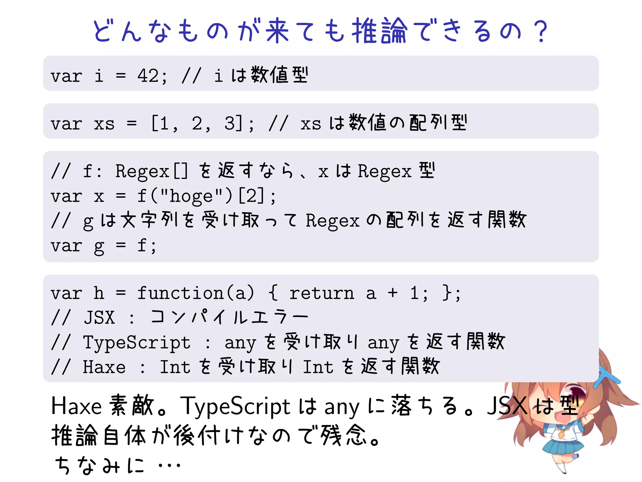 どんなものが来ても推論できるの？
var i = 42; // i は数値型

var xs = [1, 2, 3]; // xs は数値の配列型

// f: Regex[] を返すなら、x は Regex 型
var x = f("hoge")[2];
// g は文字列を受け取って Regex の配列を返す関数
var g = f;

var h = function(a) { return a + 1; };
// JSX : コンパイルエラー
// TypeScript : any を受け取り any を返す関数
// Haxe : Int を受け取り Int を返す関数
Haxe 素敵。TypeScript は any に落ちる。JSX は型
推論自体が後付けなので残念。
ちなみに・  ・
       ・
 