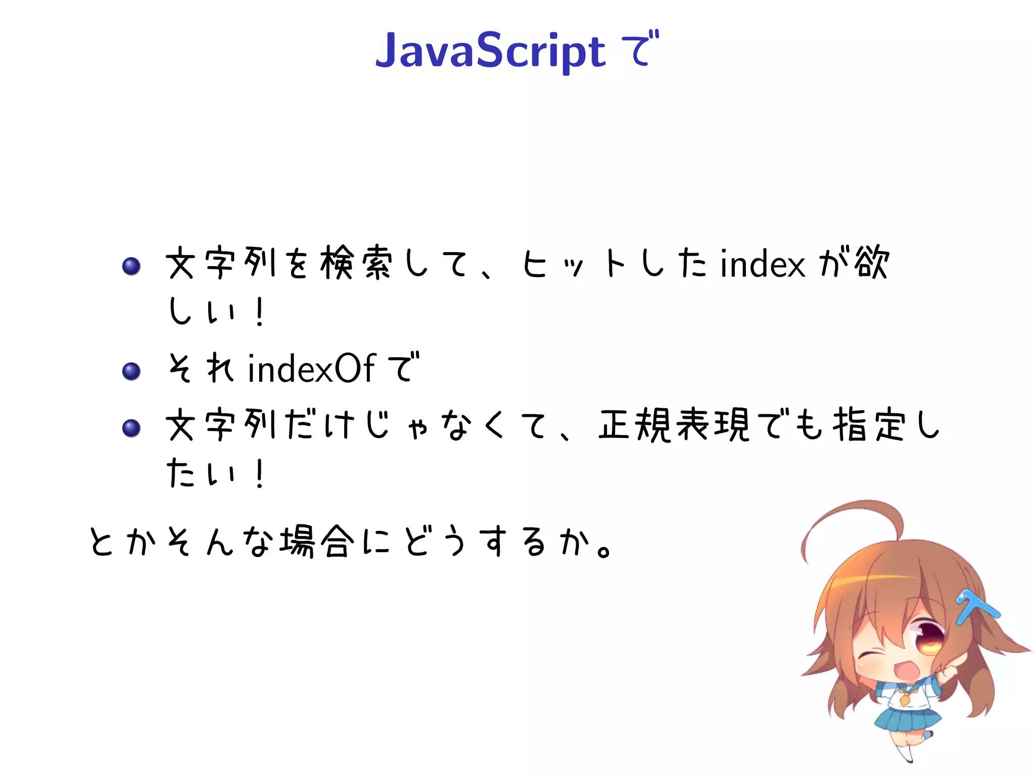 JavaScript で



  文字列を検索して、ヒットした index が欲
  しい！
  それ indexOf で
  文字列だけじゃなくて、正規表現でも指定し
  たい！
とかそんな場合にどうするか。
 