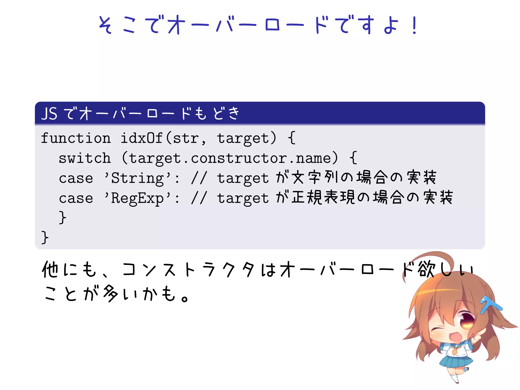 そこでオーバーロードですよ！


JS でオーバーロードもどき
function idxOf(str, target) {
  switch (target.constructor.name) {
  case ’String’: // target が文字列の場合の実装
  case ’RegExp’: // target が正規表現の場合の実装
  }
}
他にも、コンストラクタはオーバーロード欲しい
ことが多いかも。
 