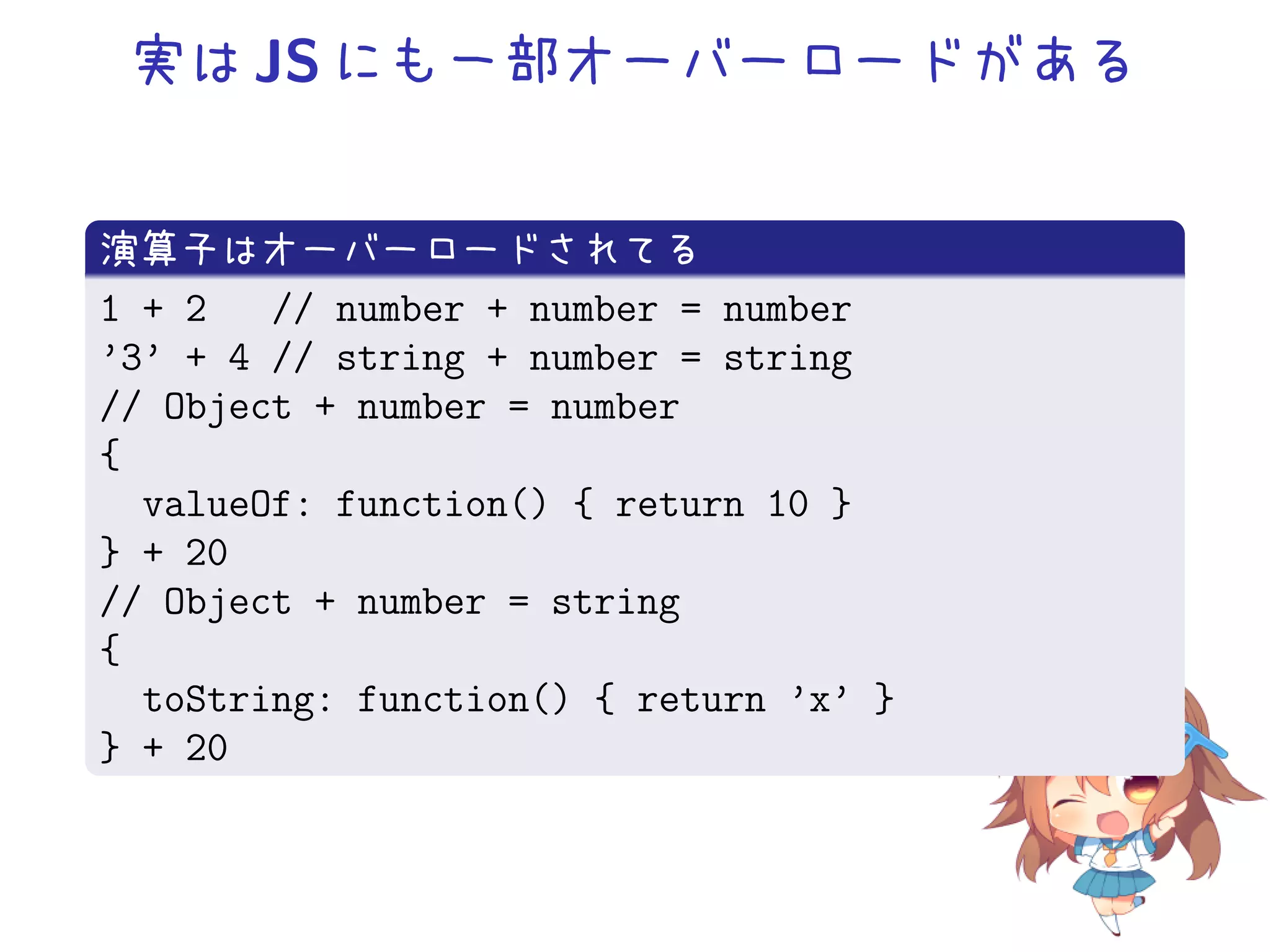 実は JS にも一部オーバーロードがある


演算子はオーバーロードされてる
1 + 2   // number + number = number
’3’ + 4 // string + number = string
// Object + number = number
{
  valueOf: function() { return 10 }
} + 20
// Object + number = string
{
  toString: function() { return ’x’ }
} + 20
 