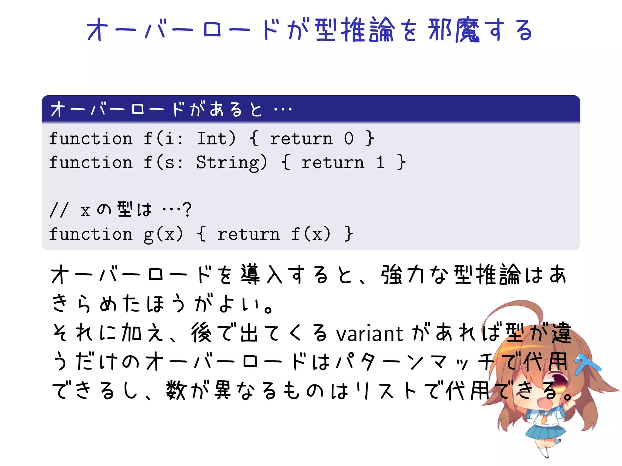 オーバーロードが型推論を邪魔する

オーバーロードがあると・         ・・
function f(i: Int) { return 0 }
function f(s: String) { return 1 }

// x の型は・ ？・
           ・
function g(x) { return f(x) }

オーバーロードを導入すると、強力な型推論はあ
きらめたほうがよい。
それに加え、後で出てくる variant があれば型が違
うだけのオーバーロードはパターンマッチで代用
できるし、数が異なるものはリストで代用できる。
 