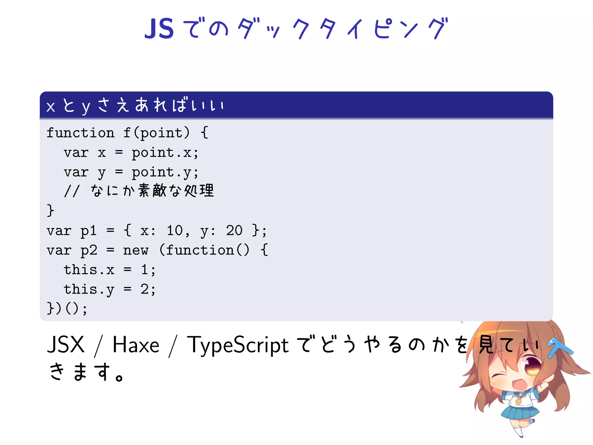 JS でのダックタイピング

x と y さえあればいい
function f(point) {
  var x = point.x;
  var y = point.y;
  // なにか素敵な処理
}
var p1 = { x: 10, y: 20 };
var p2 = new (function() {
  this.x = 1;
  this.y = 2;
})();

JSX / Haxe / TypeScript でどうやるのかを見てい
きます。
 