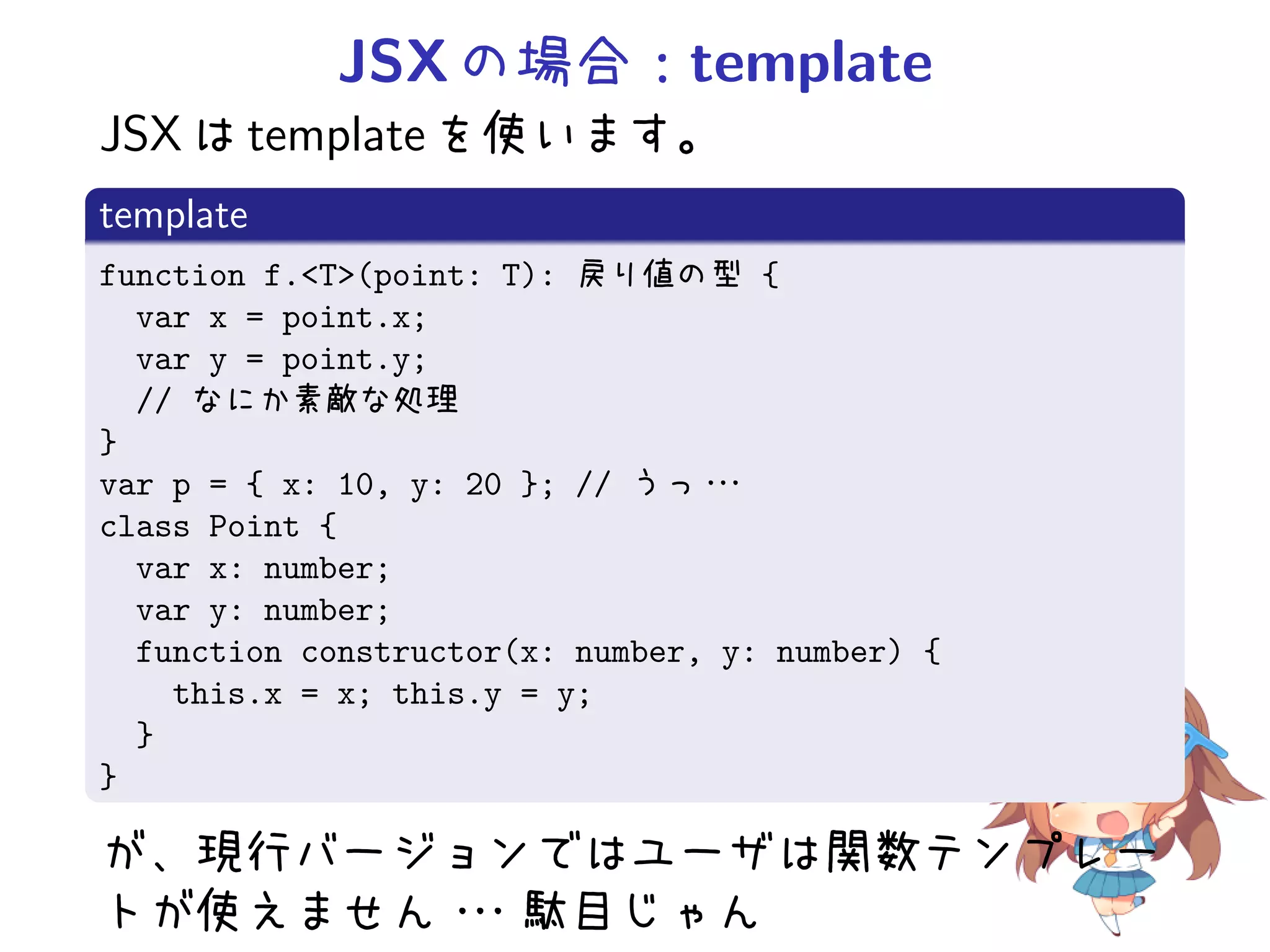 JSX の場合：template
JSX は template を使います。
template
function f.<T>(point: T): 戻り値の型 {
  var x = point.x;
  var y = point.y;
  // なにか素敵な処理
}
var p = { x: 10, y: 20 }; // うっ・ ・・
class Point {
  var x: number;
  var y: number;
  function constructor(x: number, y: number) {
    this.x = x; this.y = y;
  }
}

が、現行バージョンではユーザは関数テンプレー
トが使えません・
       ・・駄目じゃん
 