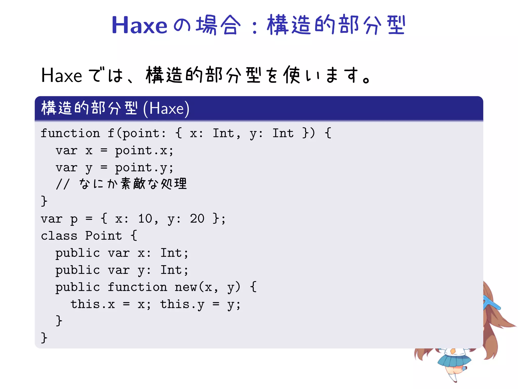 Haxe の場合：構造的部分型
Haxe では、構造的部分型を使います。
構造的部分型 (Haxe)
function f(point: { x: Int, y: Int }) {
  var x = point.x;
  var y = point.y;
  // なにか素敵な処理
}
var p = { x: 10, y: 20 };
class Point {
  public var x: Int;
  public var y: Int;
  public function new(x, y) {
    this.x = x; this.y = y;
  }
}
 