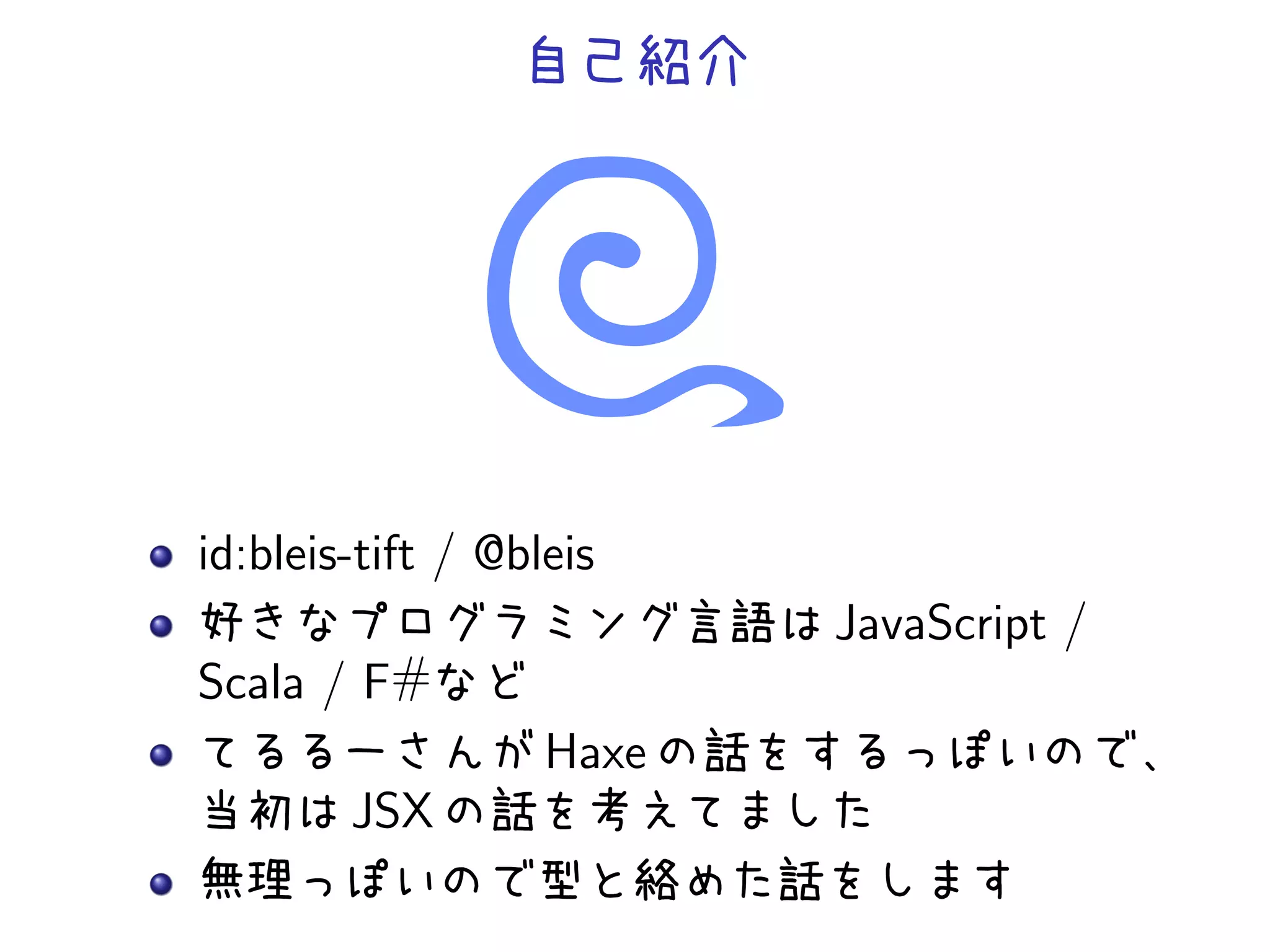 自己紹介




id:bleis-tift / @bleis
好きなプログラミング言語は JavaScript /
Scala / F#など
てるるーさんが Haxe の話をするっぽいので、
当初は JSX の話を考えてました
無理っぽいので型と絡めた話をします
 