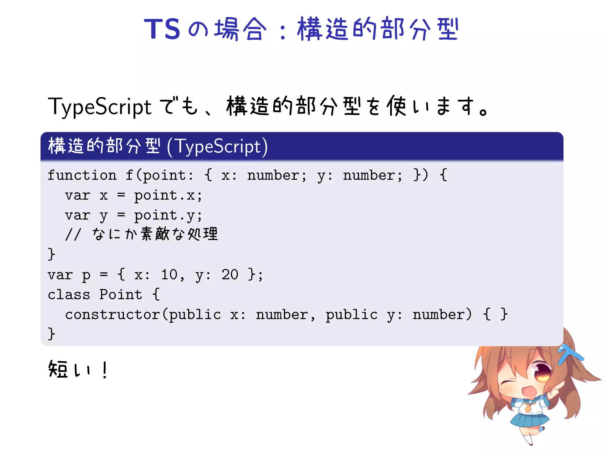 TS の場合：構造的部分型

TypeScript でも、構造的部分型を使います。
構造的部分型 (TypeScript)
function f(point: { x: number; y: number; }) {
  var x = point.x;
  var y = point.y;
  // なにか素敵な処理
}
var p = { x: 10, y: 20 };
class Point {
  constructor(public x: number, public y: number) { }
}

短い！
 