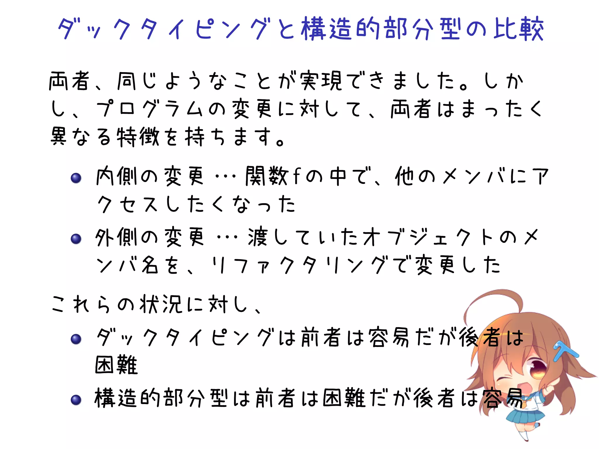 ダックタイピングと構造的部分型の比較
両者、同じようなことが実現できました。しか
し、プログラムの変更に対して、両者はまったく
異なる特徴を持ちます。
  内側の変更・
       ・・関数 f の中で、他のメンバにア
  クセスしたくなった
  外側の変更・
       ・・渡していたオブジェクトのメ
  ンバ名を、リファクタリングで変更した
これらの状況に対し、
  ダックタイピングは前者は容易だが後者は
  困難
  構造的部分型は前者は困難だが後者は容易
 