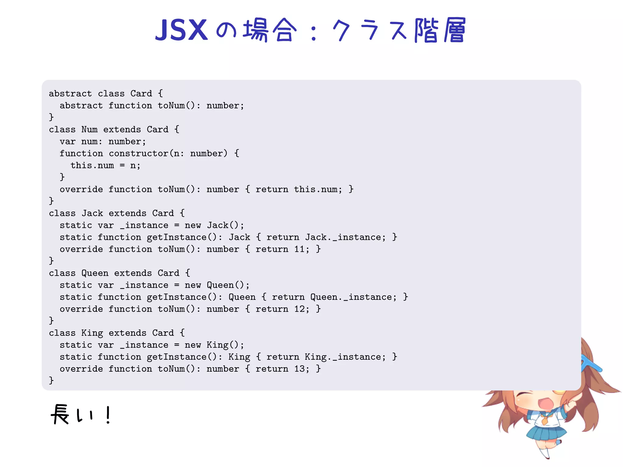 JSX の場合：クラス階層
abstract class Card {
  abstract function toNum(): number;
}
class Num extends Card {
  var num: number;
  function constructor(n: number) {
    this.num = n;
  }
  override function toNum(): number { return this.num; }
}
class Jack extends Card {
  static var _instance = new Jack();
  static function getInstance(): Jack { return Jack._instance; }
  override function toNum(): number { return 11; }
}
class Queen extends Card {
  static var _instance = new Queen();
  static function getInstance(): Queen { return Queen._instance; }
  override function toNum(): number { return 12; }
}
class King extends Card {
  static var _instance = new King();
  static function getInstance(): King { return King._instance; }
  override function toNum(): number { return 13; }
}


長い！
 