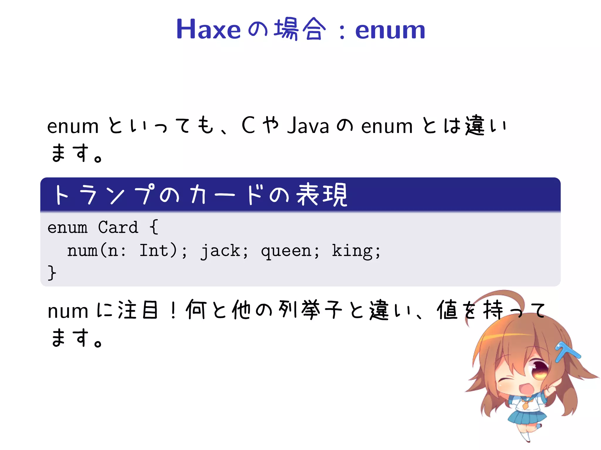 Haxe の場合：enum


enum といっても、C や Java の enum とは違い
ます。
トランプのカードの表現
enum Card {
  num(n: Int); jack; queen; king;
}
num に注目！何と他の列挙子と違い、値を持って
ます。
 