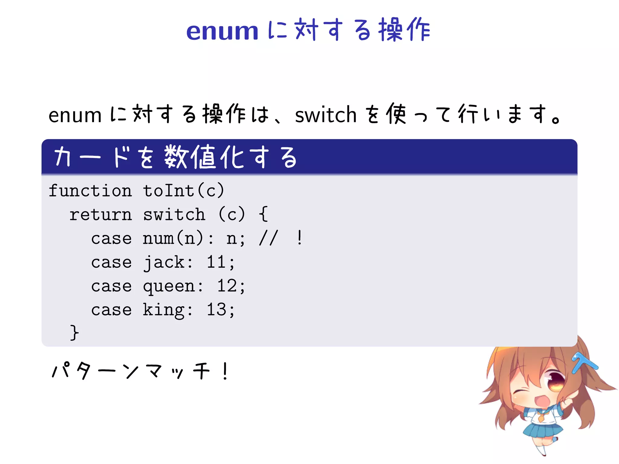 enum に対する操作

enum に対する操作は、switch を使って行います。
カードを数値化する
function   toInt(c)
  return   switch (c) {
    case   num(n): n; // ！
    case   jack: 11;
    case   queen: 12;
    case   king: 13;
  }
パターンマッチ！
 