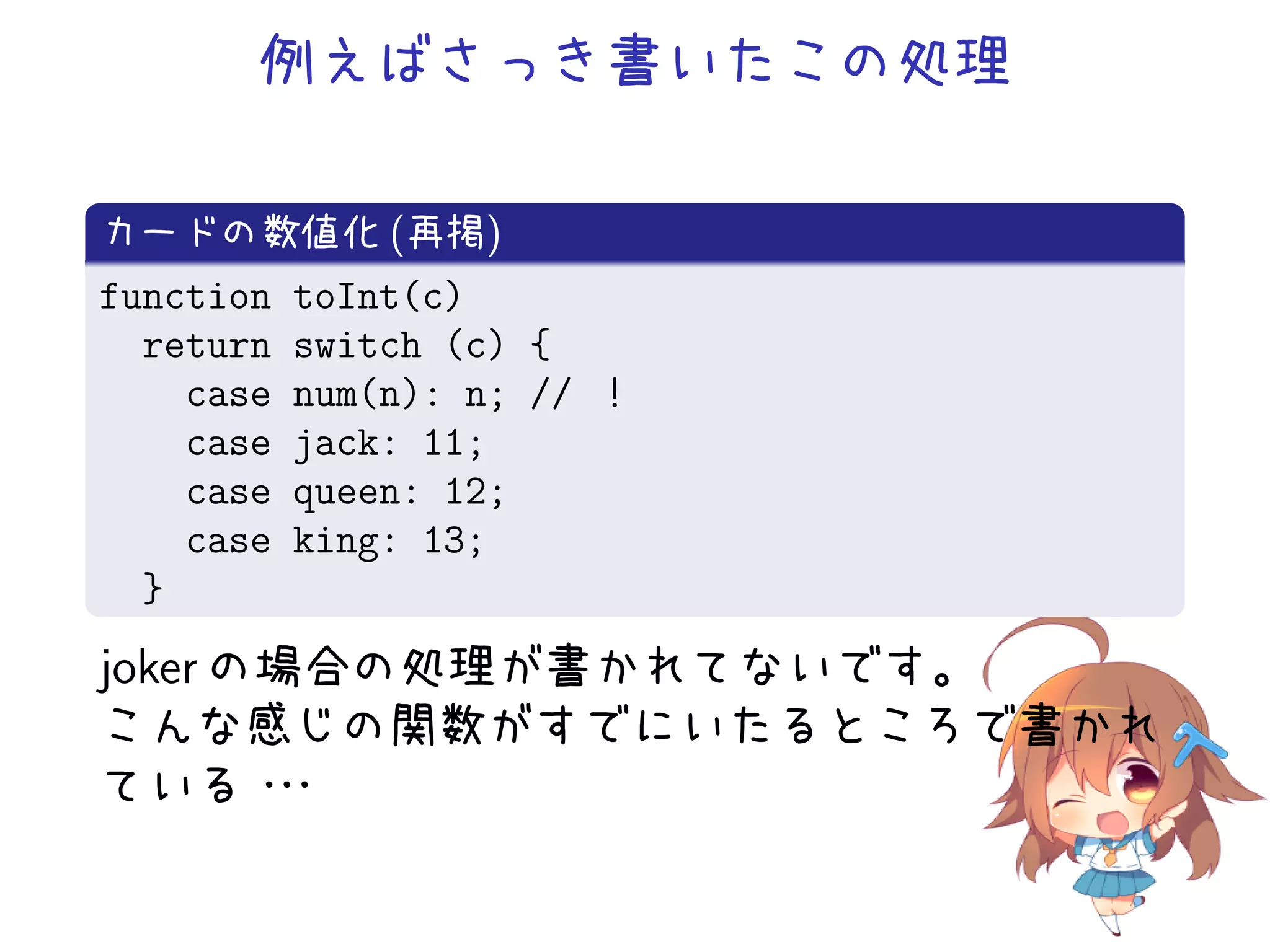 例えばさっき書いたこの処理

カードの数値化 (再掲)
function   toInt(c)
  return   switch (c) {
    case   num(n): n; // ！
    case   jack: 11;
    case   queen: 12;
    case   king: 13;
  }
joker の場合の処理が書かれてないです。
こんな感じの関数がすでにいたるところで書かれ
ている・   ・・
 
