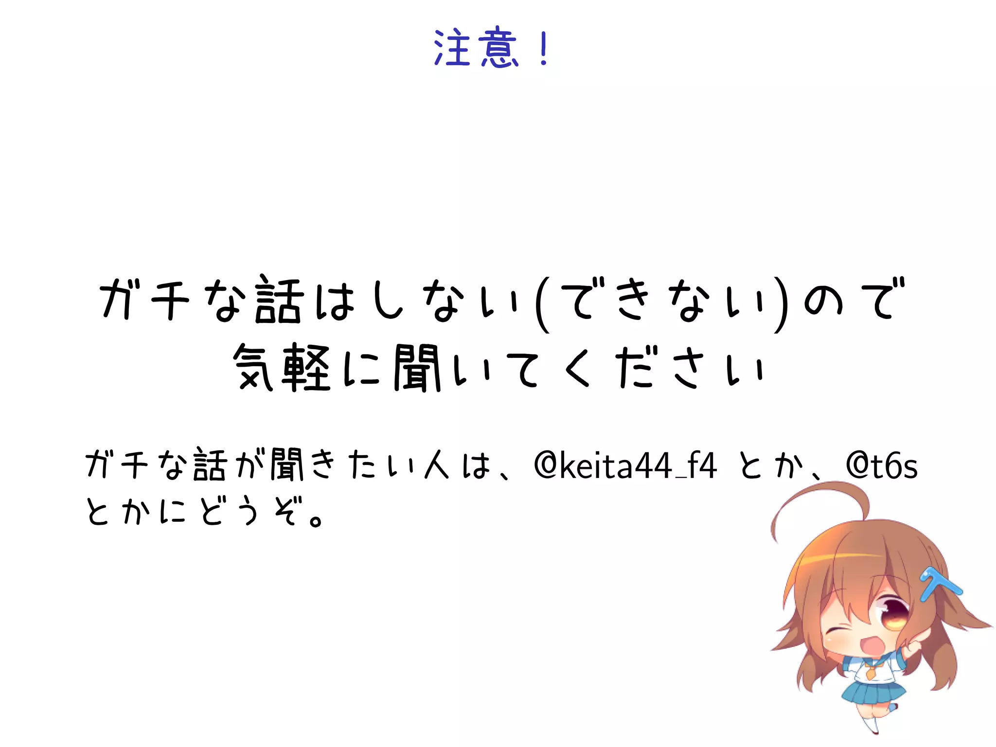 注意！




ガチな話はしない (できない) ので
   気軽に聞いてください
ガチな話が聞きたい人は、@keita44 f4 とか、@t6s
とかにどうぞ。
 