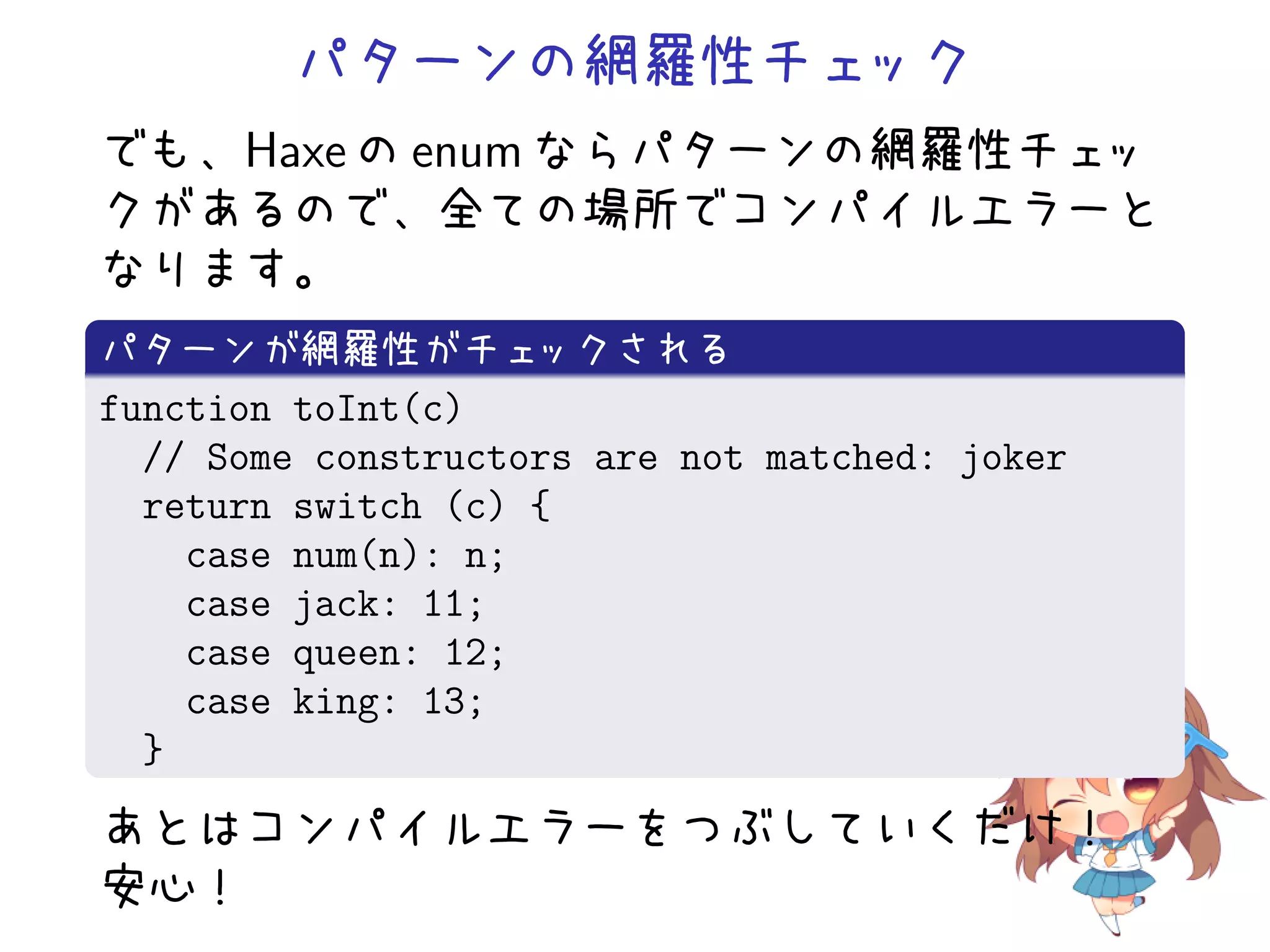 パターンの網羅性チェック
でも、Haxe の enum ならパターンの網羅性チェッ
クがあるので、全ての場所でコンパイルエラーと
なります。
パターンが網羅性がチェ         ックされる
function toInt(c)
  // Some constructors are not matched: joker
  return switch (c) {
    case num(n): n;
    case jack: 11;
    case queen: 12;
    case king: 13;
  }
あとはコンパイルエラーをつぶしていくだけ！
安心！
 