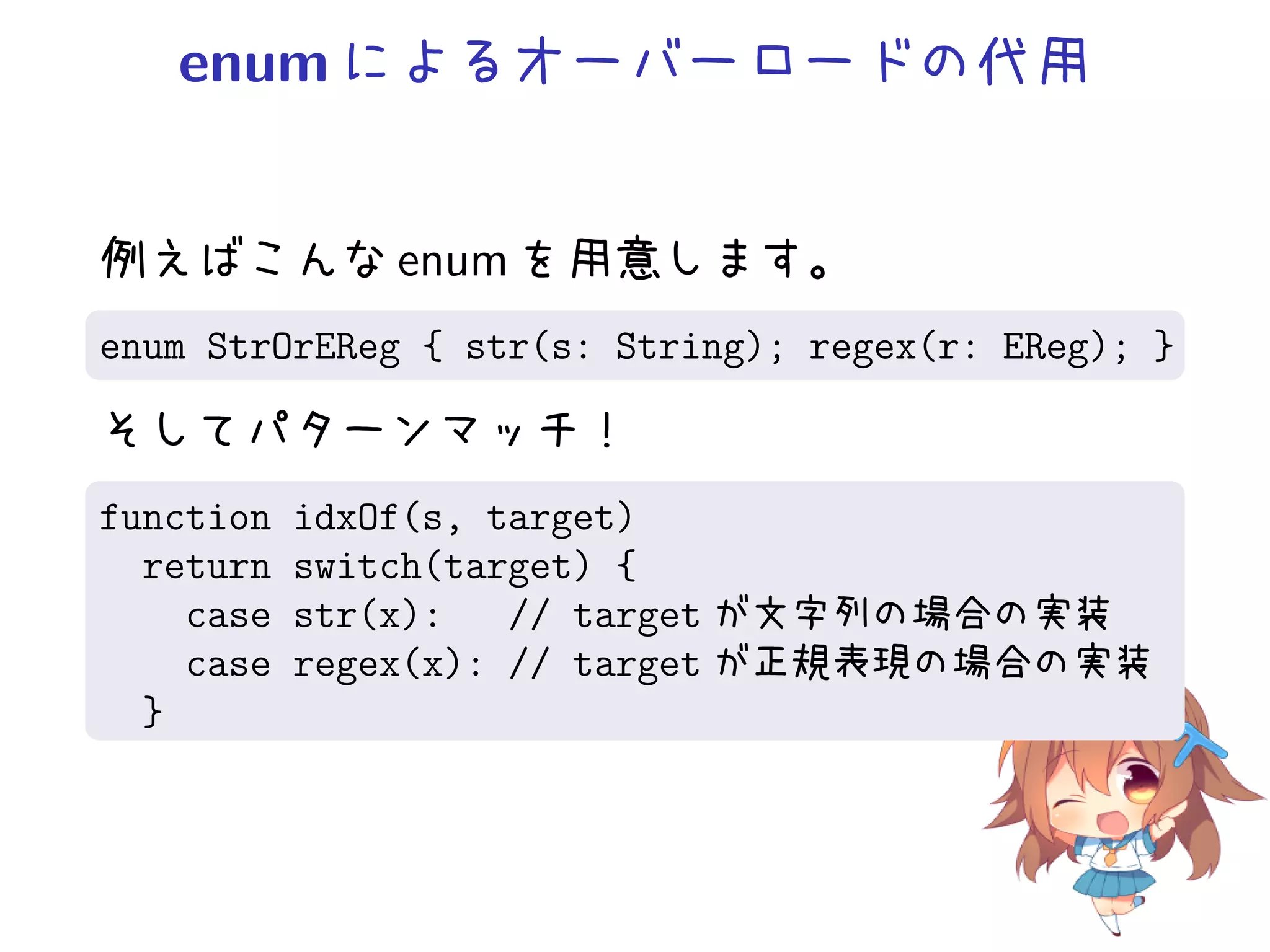 enum によるオーバーロードの代用


例えばこんな enum を用意します。
enum StrOrEReg { str(s: String); regex(r: EReg); }

そしてパターンマッチ！
function   idxOf(s, target)
  return   switch(target) {
    case   str(x):   // target が文字列の場合の実装
    case   regex(x): // target が正規表現の場合の実装
  }
 