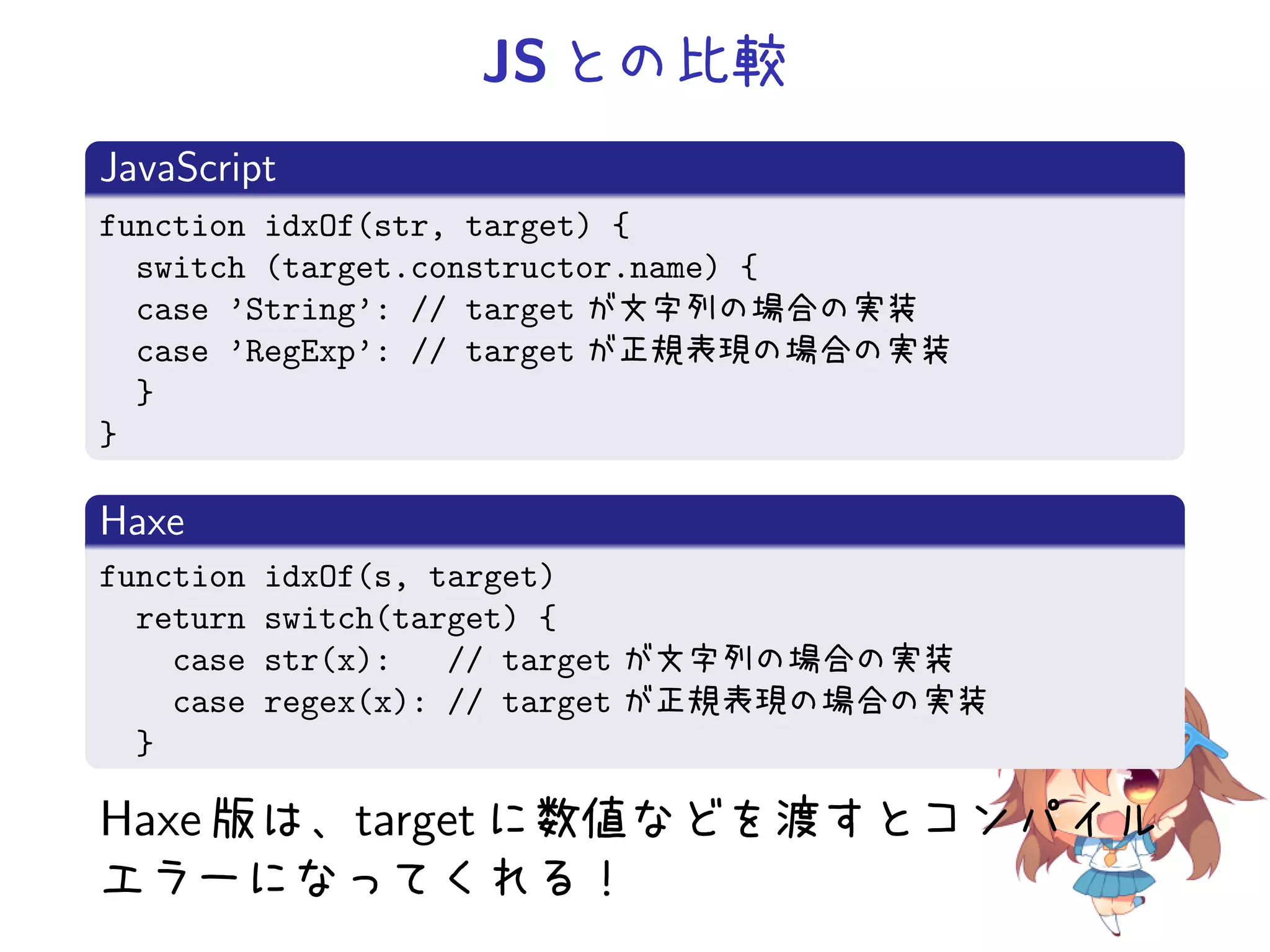 JS との比較
JavaScript
function idxOf(str, target) {
  switch (target.constructor.name) {
  case ’String’: // target が文字列の場合の実装
  case ’RegExp’: // target が正規表現の場合の実装
  }
}

Haxe
function   idxOf(s, target)
  return   switch(target) {
    case   str(x):   // target が文字列の場合の実装
    case   regex(x): // target が正規表現の場合の実装
  }

Haxe 版は、target に数値などを渡すとコンパイル
エラーになってくれる！
 