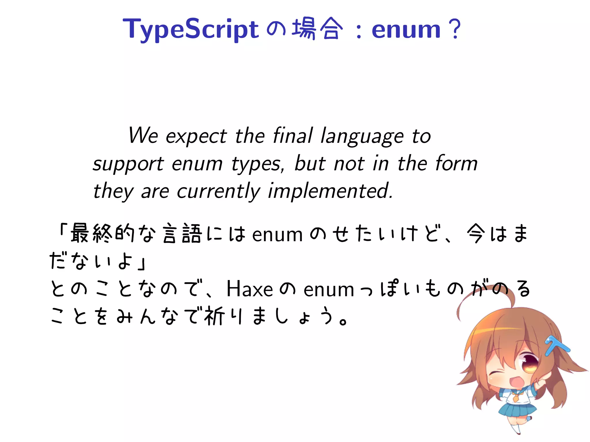 TypeScript の場合：enum？


     We expect the ﬁnal language to
  support enum types, but not in the form
  they are currently implemented.
「最終的な言語には enum のせたいけど、今はま
だないよ」
とのことなので、Haxe の enumっぽいものがのる
ことをみんなで祈りましょう。
 