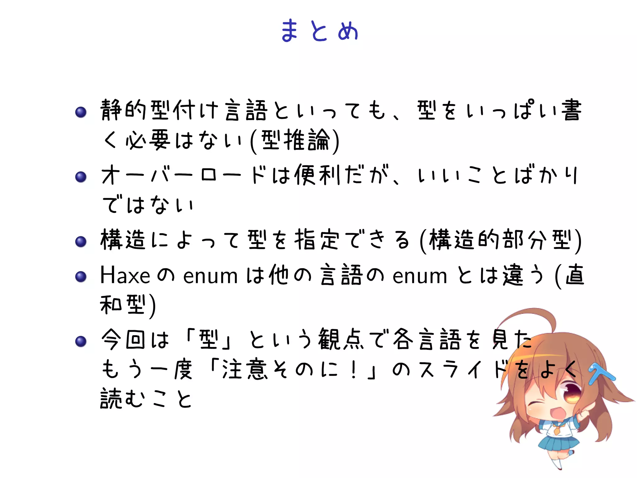 まとめ

静的型付け言語といっても、型をいっぱい書
く必要はない (型推論)
オーバーロードは便利だが、いいことばかり
ではない
構造によって型を指定できる (構造的部分型)
Haxe の enum は他の言語の enum とは違う (直
和型)
今回は「型」という観点で各言語を見た
もう一度「注意そのに！」のスライドをよく
読むこと
 