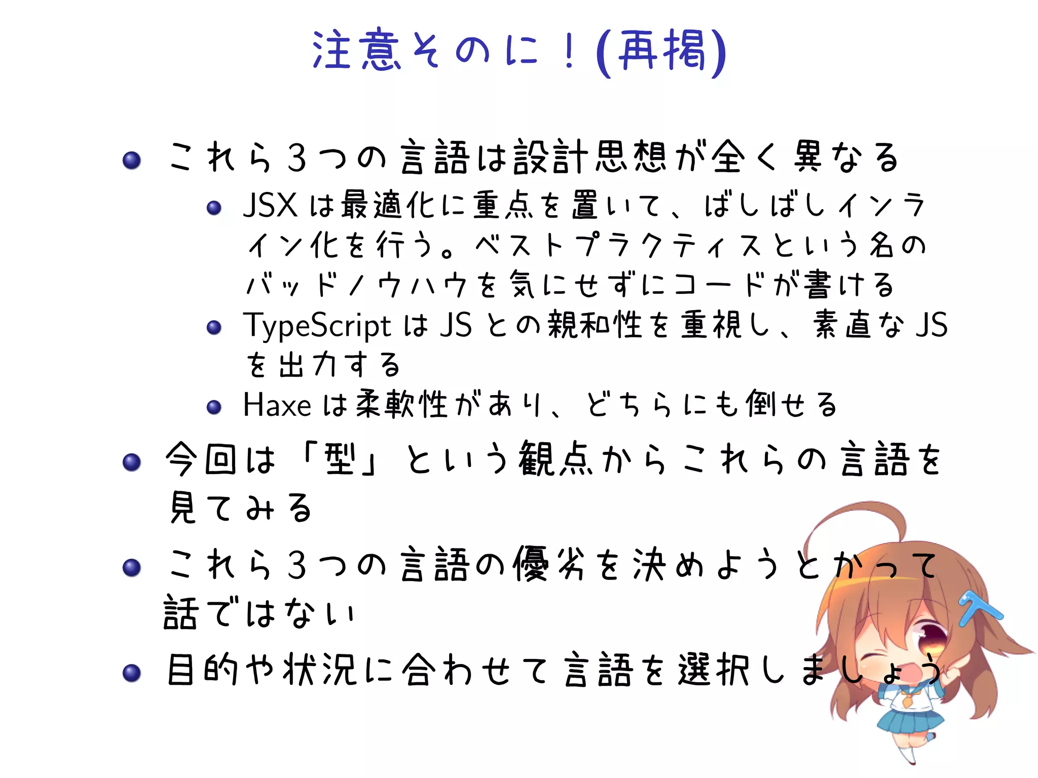 注意そのに！(再掲)

これら 3 つの言語は設計思想が全く異なる
  JSX は最適化に重点を置いて、ばしばしインラ
  イン化を行う。ベストプラクティスという名の
  バッドノウハウを気にせずにコードが書ける
  TypeScript は JS との親和性を重視し、素直な JS
  を出力する
  Haxe は柔軟性があり、どちらにも倒せる
今回は「型」という観点からこれらの言語を
見てみる
これら 3 つの言語の優劣を決めようとかって
話ではない
目的や状況に合わせて言語を選択しましょう
 