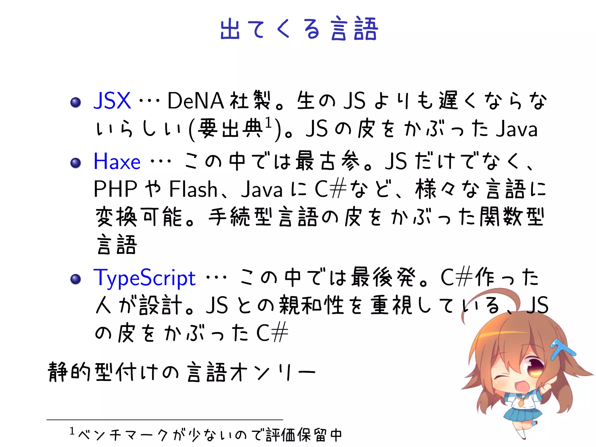 出てくる言語

     JSX・ DeNA 社製。生の JS よりも遅くならな
         ・
         ・
     いらしい (要出典1 )。JS の皮をかぶった Java
     Haxe・・
          ・この中では最古参。JS だけでなく、
     PHP や Flash、Java に C#など、様々な言語に
     変換可能。手続型言語の皮をかぶった関数型
     言語
     TypeScript・
               ・・この中では最後発。C#作った
     人が設計。JS との親和性を重視している、JS
     の皮をかぶった C#
静的型付けの言語オンリー

1
    ベンチマークが少ないので評価保留中
 