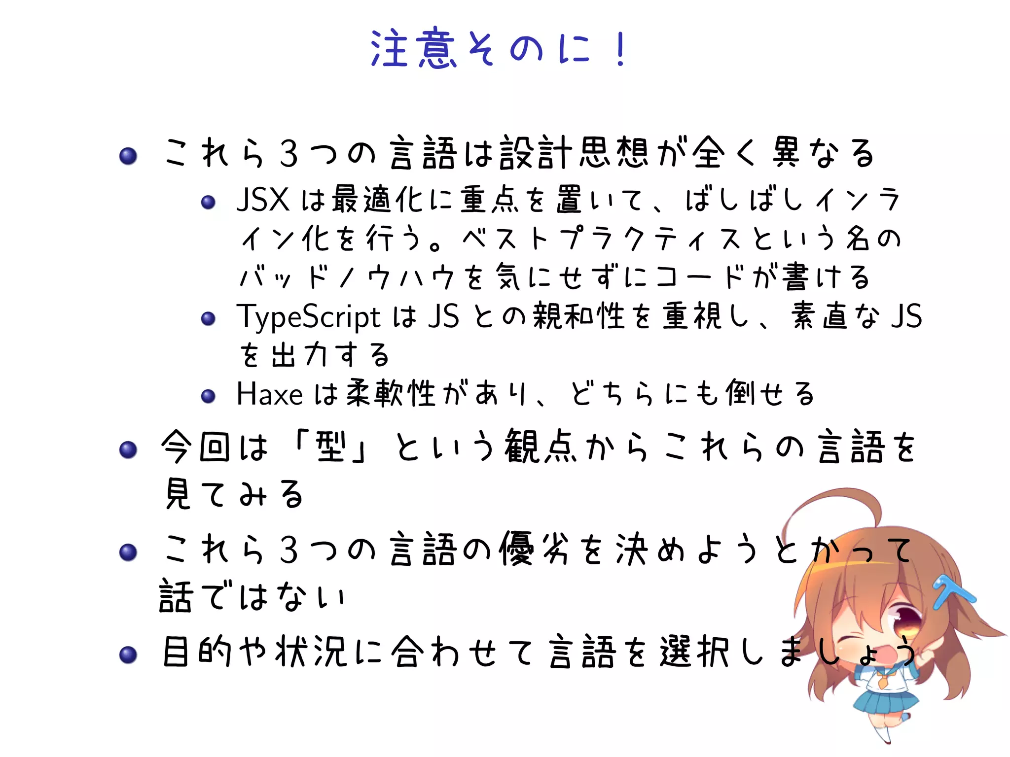 注意そのに！

これら 3 つの言語は設計思想が全く異なる
  JSX は最適化に重点を置いて、ばしばしインラ
  イン化を行う。ベストプラクティスという名の
  バッドノウハウを気にせずにコードが書ける
  TypeScript は JS との親和性を重視し、素直な JS
  を出力する
  Haxe は柔軟性があり、どちらにも倒せる
今回は「型」という観点からこれらの言語を
見てみる
これら 3 つの言語の優劣を決めようとかって
話ではない
目的や状況に合わせて言語を選択しましょう
 