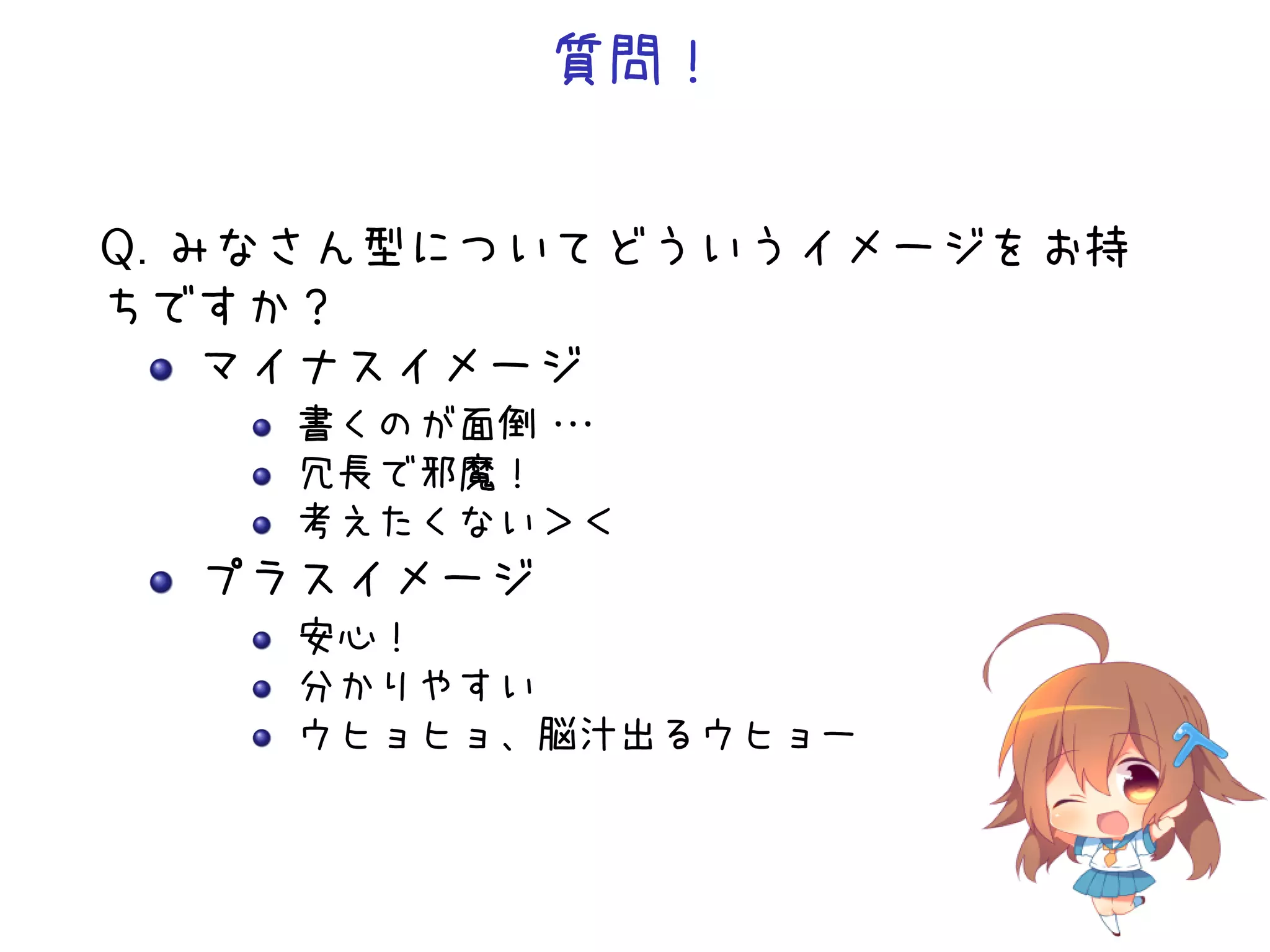 質問！


Q. みなさん型についてどういうイメージをお持
ちですか？
    マイナスイメージ
    書くのが面倒・・
           ・
    冗長で邪魔！
    考えたくない＞＜
  プラスイメージ
    安心！
    分かりやすい
    ウヒョヒョ、脳汁出るウヒョー
 