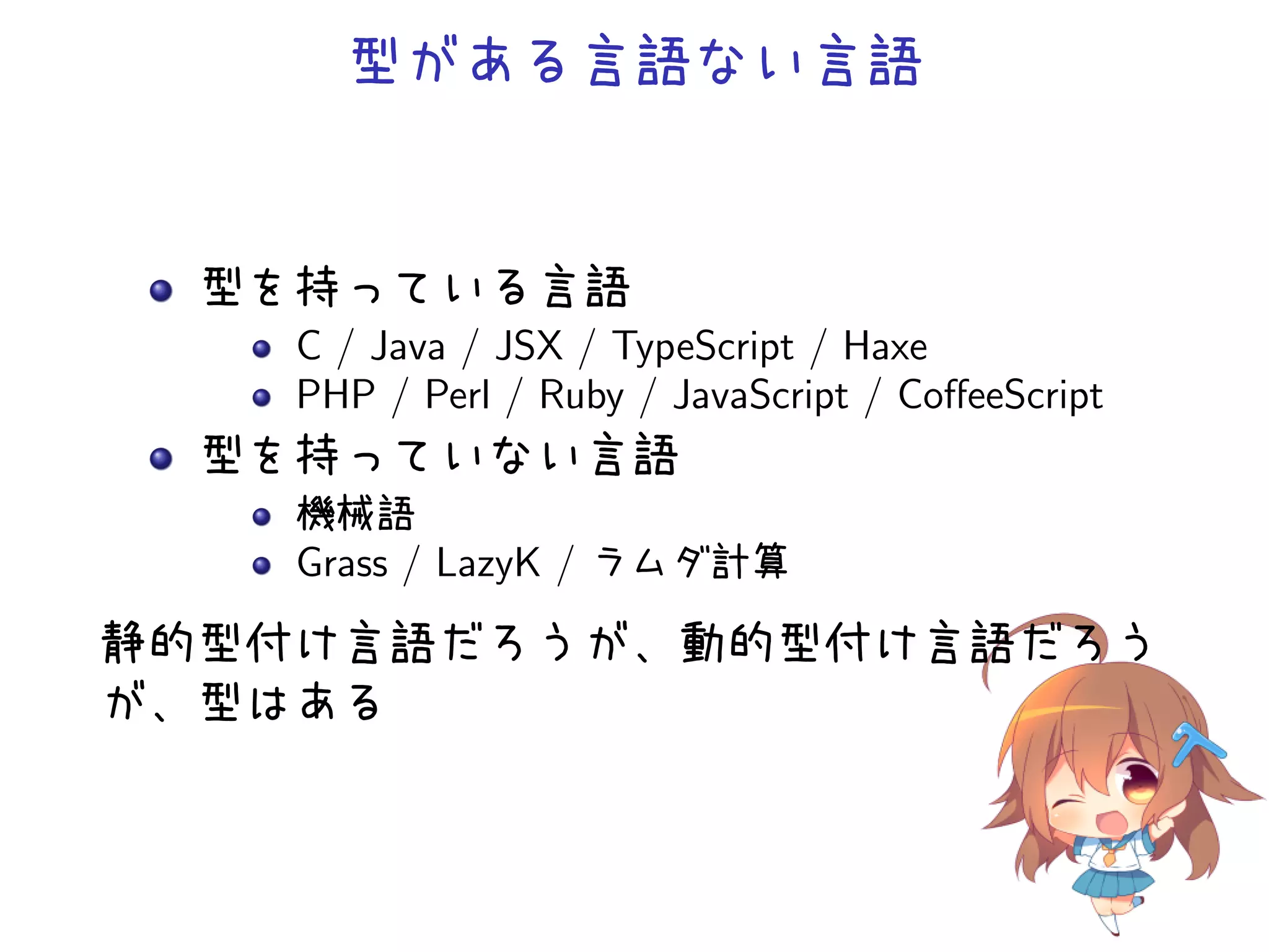 型がある言語ない言語


  型を持っている言語
    C / Java / JSX / TypeScript / Haxe
    PHP / Perl / Ruby / JavaScript / CoﬀeeScript
  型を持っていない言語
    機械語
    Grass / LazyK / ラムダ計算
静的型付け言語だろうが、動的型付け言語だろう
が、型はある
 
