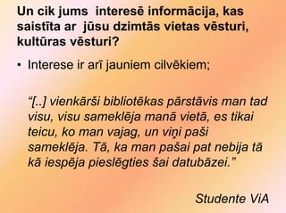 Un cik jums interesē informācija, kas
saistīta ar jūsu dzimtās vietas vēsturi,
kultūras vēsturi?
• Interese ir arī jauniem cilvēkiem;

 “[..] vienkārši bibliotēkas pārstāvis man tad
 visu, visu sameklēja manā vietā, es tikai
 teicu, ko man vajag, un viņi paši
 sameklēja. Tā, ka man pašai pat nebija tā
 kā iespēja pieslēgties šai datubāzei.”

                                 Studente ViA
 