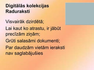 Digitālās kolekcijas
Raduraksti

Visvairāk dzirdētā;
Lai kaut ko atrastu, ir jābūt
precīzām ziņām;
Grūti salasāmi dokumenti;
Par daudzām vietām ieraksti
nav saglabājušies
 