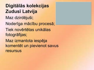 Digitālās kolekcijas
Zudusī Latvija
Maz dzirdējuši;
Noderīga mācību procesā;
Tiek novērtētas unikālas
fotogrāfijas;
Maz izmantota iespēja
komentēt un pievienot savus
resursus
 