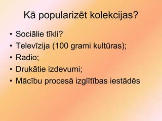Kā popularizēt kolekcijas?
•   Sociālie tīkli?
•   Televīzija (100 grami kultūras);
•   Radio;
•   Drukātie izdevumi;
•   Mācību procesā izglītības iestādēs
 
