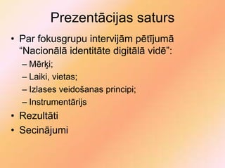 Prezentācijas saturs
• Par fokusgrupu intervijām pētījumā
  “Nacionālā identitāte digitālā vidē”:
  – Mērķi;
  – Laiki, vietas;
  – Izlases veidošanas principi;
  – Instrumentārijs
• Rezultāti
• Secinājumi
 