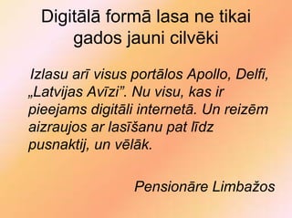 Digitālā formā lasa ne tikai
      gados jauni cilvēki
Izlasu arī visus portālos Apollo, Delfi,
„Latvijas Avīzi”. Nu visu, kas ir
pieejams digitāli internetā. Un reizēm
aizraujos ar lasīšanu pat līdz
pusnaktij, un vēlāk.

                 Pensionāre Limbažos
 