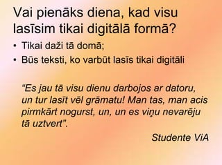 Vai pienāks diena, kad visu
lasīsim tikai digitālā formā?
• Tikai daži tā domā;
• Būs teksti, ko varbūt lasīs tikai digitāli

  “Es jau tā visu dienu darbojos ar datoru,
  un tur lasīt vēl grāmatu! Man tas, man acis
  pirmkārt nogurst, un, un es viņu nevarēju
  tā uztvert”.
                                 Studente ViA
 