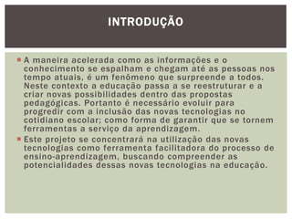 INTRODUÇÃO


 A maneira acelerada como as informações e o
  conhecimento se espalham e chegam até as pessoas nos
  tempo atuais, é um fenômeno que surpreende a todos.
  Neste contexto a educação passa a se reestruturar e a
  criar novas possibilidades dentro das propostas
  pedagógicas. Portanto é necessário evoluir para
  progredir com a inclusão das novas tecnologias no
  cotidiano escolar; como forma de garantir que se tornem
  ferramentas a serviço da aprendizagem.
 Este projeto se concentrará na utilização das novas
  tecnologias como ferramenta facilitadora do processo de
  ensino-aprendizagem, buscando compreender as
  potencialidades dessas novas tecnologias na educação.
 