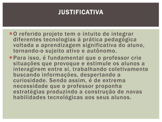 JUSTIFICATIVA


 O referido projeto tem o intuito de integrar
  diferentes tecnologias à prática pedagógica
  voltada a aprendizagem significativa do aluno,
  tornando-o sujeito ativo e autônomo.
 Para isso, é fundamental que o professor crie
  situações que provoque e estimule os alunos a
  interagirem entre si, trabalhando coletivamente
  buscando informações, despertando a
  curiosidade. Sendo assim, é de extrema
  necessidade que o professor proponha
  estratégias produzindo a construção de novas
  habilidades tecnológicas aos seus alunos.
 