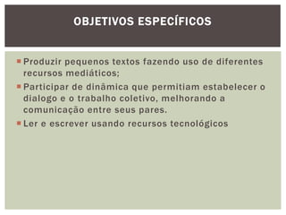 OBJETIVOS ESPECÍFICOS


 Produzir pequenos textos fazendo uso de diferentes
  recursos mediáticos;
 Participar de dinâmica que permitiam estabelecer o
  dialogo e o trabalho coletivo, melhorando a
  comunicação entre seus pares.
 Ler e escrever usando recursos tecnológicos
 