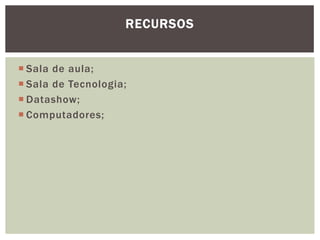RECURSOS


 Sala de aula;
 Sala de Tecnologia;
 Datashow;
 Computadores;
 