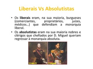 Liberais Vs Absolutistas Os  liberais  eram, na sua maioria, burgueses (comerciantes, proprietários, juízes, médicos…) que defendiam a monarquia liberal. Os  absolutistas  eram na sua maioria nobres e clérigos que chefiados por D. Miguel queriam regressar à monarquia absoluta. 